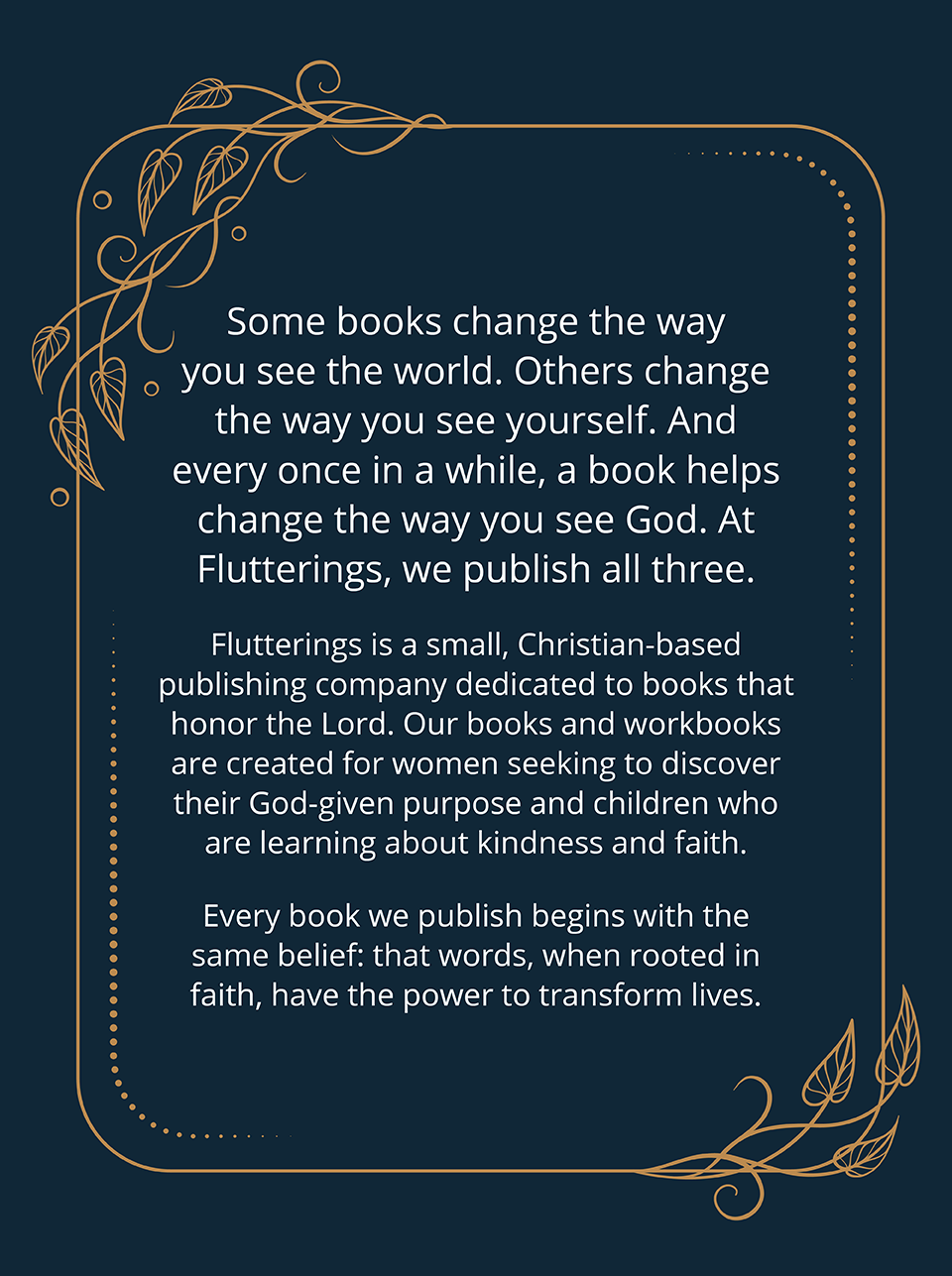 Some books change the way you see the world. Others change the way you see yourself. And every once in a while, a book helps change the way you see God. At Flutterings, we publish all three. Flutterings is a small, Christian-based publishing company dedicated to books that honor the Lord. Our books and workbooks are created for women seeking to discover their God-given purpose, and children who are learning about kindness and faith. Every book we publish begins with the same belief: that words, when rooted in faith, have the power to transform lives.